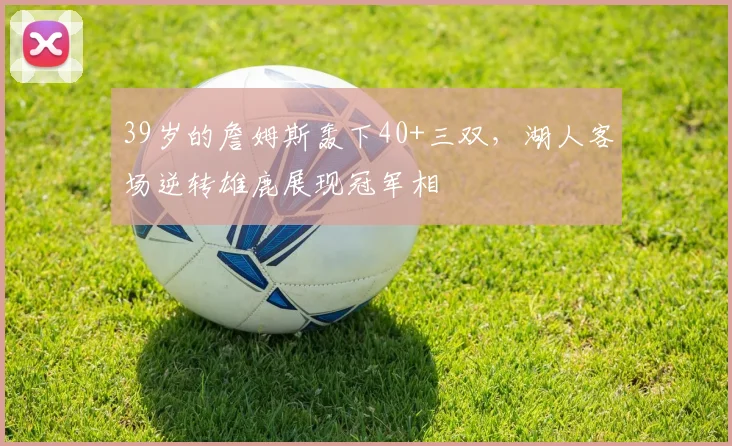 39岁的詹姆斯轰下40+三双，湖人客